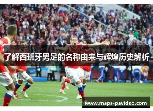 了解西班牙男足的名称由来与辉煌历史解析