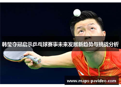 韩莹夺冠启示乒乓球赛事未来发展新趋势与挑战分析