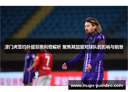 津门虎签约外援菲奥利奇解析 聚焦其加盟对球队的影响与前景