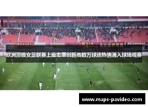 欧洲顶级女足联赛上座率屡创新高数万球迷热情涌入球场观赛